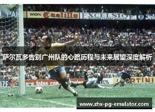 萨尔瓦多告别广州队的心路历程与未来展望深度解析