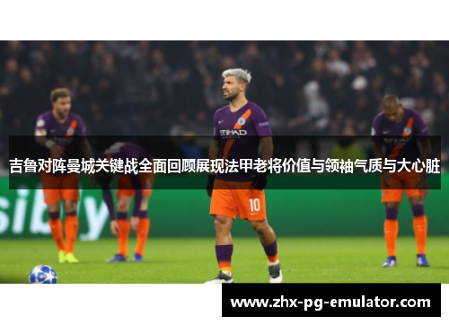 吉鲁对阵曼城关键战全面回顾展现法甲老将价值与领袖气质与大心脏