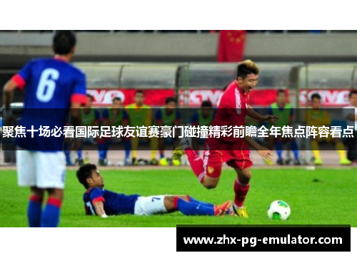 聚焦十场必看国际足球友谊赛豪门碰撞精彩前瞻全年焦点阵容看点