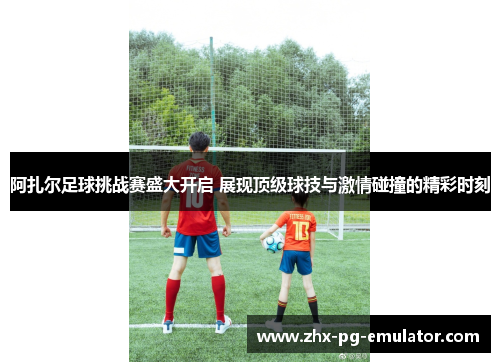 阿扎尔足球挑战赛盛大开启 展现顶级球技与激情碰撞的精彩时刻 阿扎尔足球挑战赛盛大开启 展现顶级球技与激情碰撞的精彩时刻