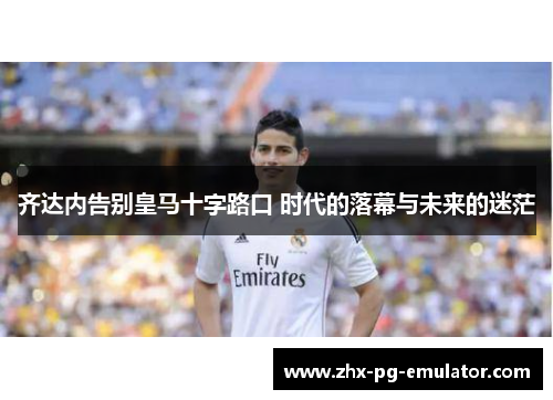 齐达内告别皇马十字路口 时代的落幕与未来的迷茫